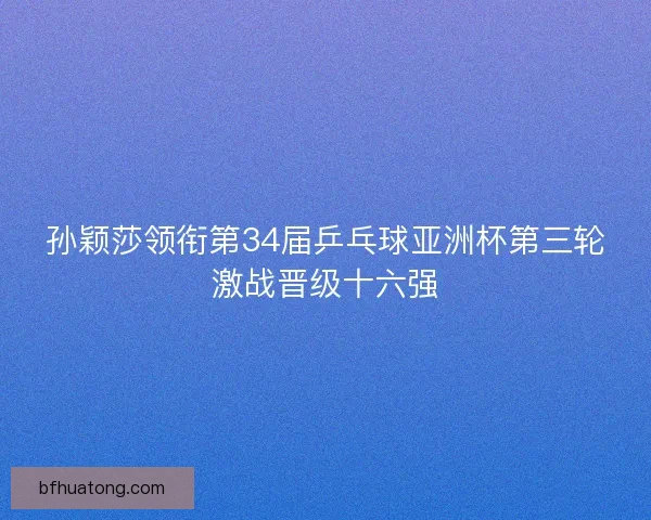 孙颖莎领衔第34届乒乓球亚洲杯第三轮激战晋级十六强
