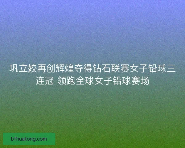 巩立姣再创辉煌夺得钻石联赛女子铅球三连冠 领跑全球女子铅球赛场