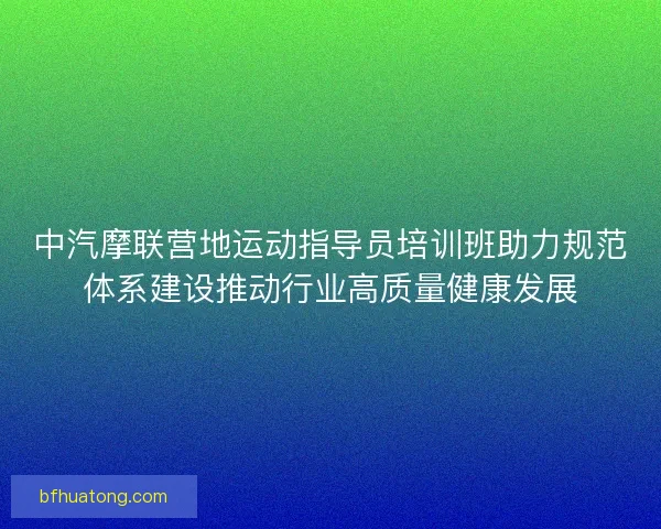 中汽摩联营地运动指导员培训班助力规范体系建设推动行业高质量健康发展 中汽摩联营地运动指导员培训班助力规范体系建设推动行业高质量健康发展