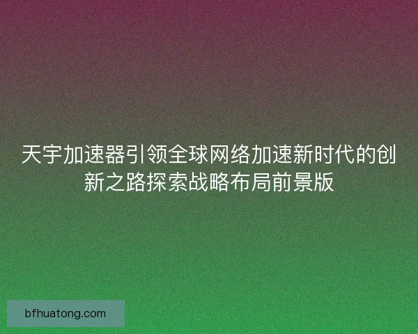 天宇加速器引领全球网络加速新时代的创新之路探索战略布局前景版 天宇加速器引领全球网络加速新时代的创新之路探索战略布局前景版