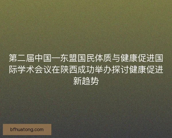 第二届中国—东盟国民体质与健康促进国际学术会议在陕西成功举办探讨健康促进新趋势 第二届中国—东盟国民体质与健康促进国际学术会议在陕西成功举办探讨健康促进新趋势