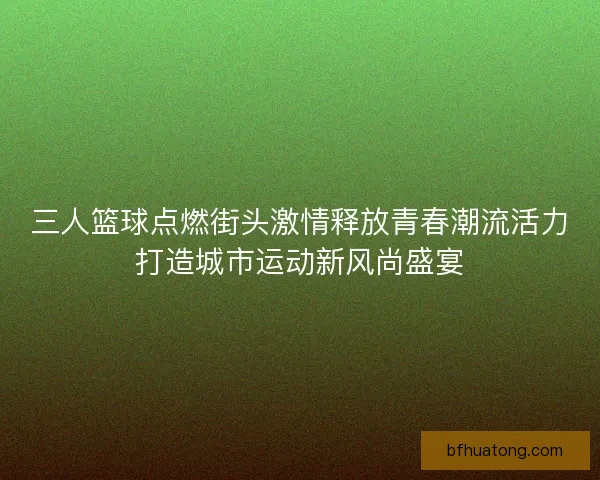 三人篮球点燃街头激情释放青春潮流活力打造城市运动新风尚盛宴