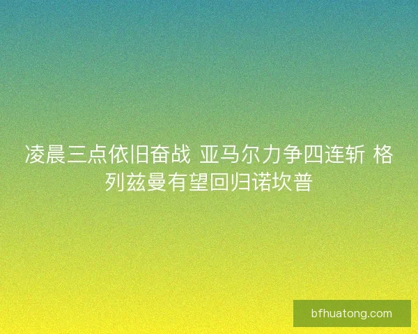 凌晨三点依旧奋战 亚马尔力争四连斩 格列兹曼有望回归诺坎普 凌晨三点依旧奋战 亚马尔力争四连斩 格列兹曼有望回归诺坎普