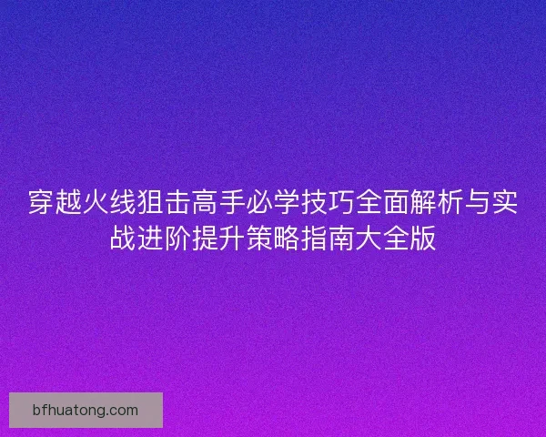 穿越火线狙击高手必学技巧全面解析与实战进阶提升策略指南大全版 穿越火线狙击高手必学技巧全面解析与实战进阶提升策略指南大全版